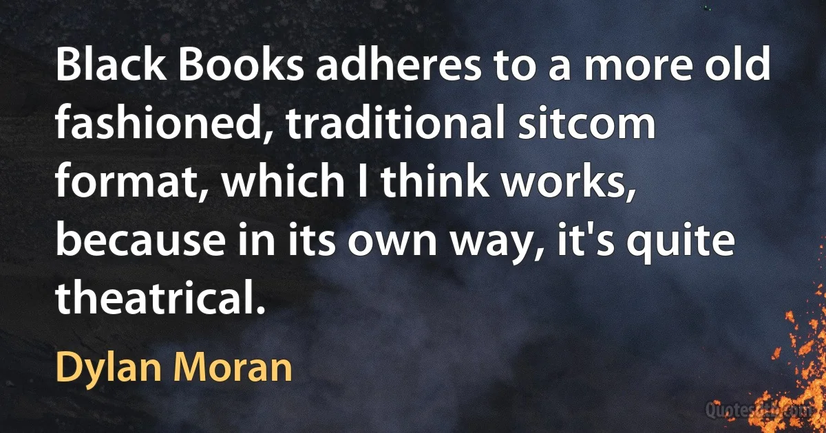 Black Books adheres to a more old fashioned, traditional sitcom format, which I think works, because in its own way, it's quite theatrical. (Dylan Moran)