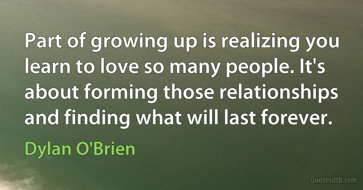 Part of growing up is realizing you learn to love so many people. It's about forming those relationships and finding what will last forever. (Dylan O'Brien)