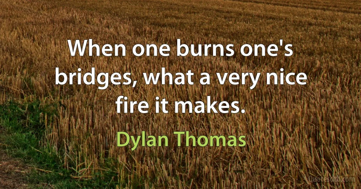 When one burns one's bridges, what a very nice fire it makes. (Dylan Thomas)