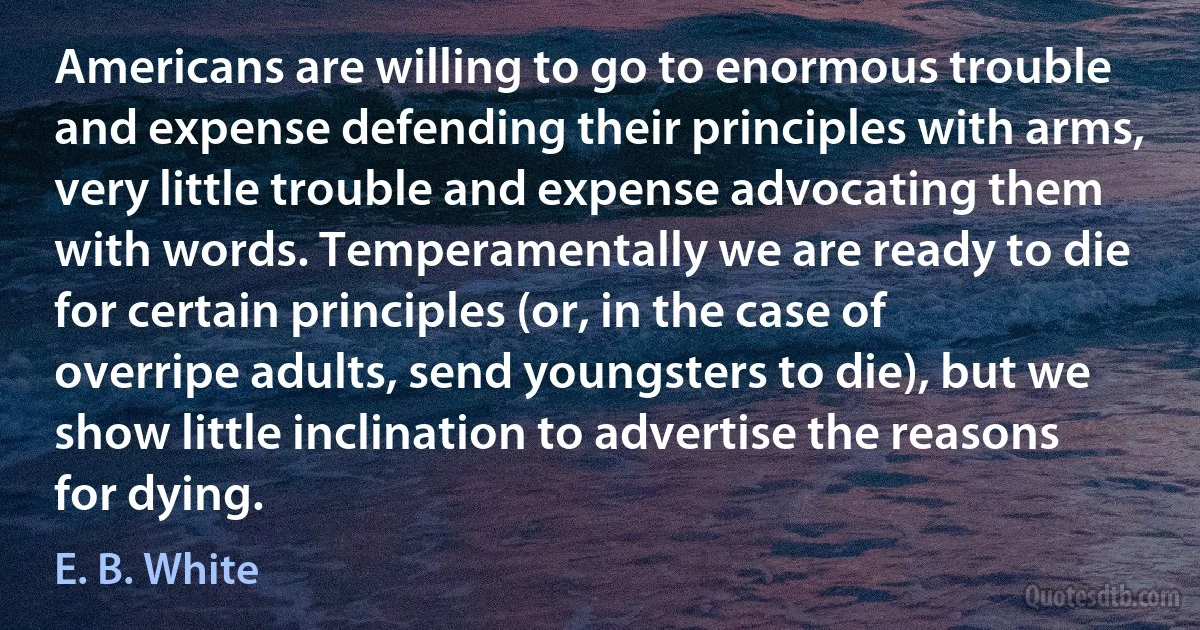 Americans are willing to go to enormous trouble and expense defending their principles with arms, very little trouble and expense advocating them with words. Temperamentally we are ready to die for certain principles (or, in the case of overripe adults, send youngsters to die), but we show little inclination to advertise the reasons for dying. (E. B. White)