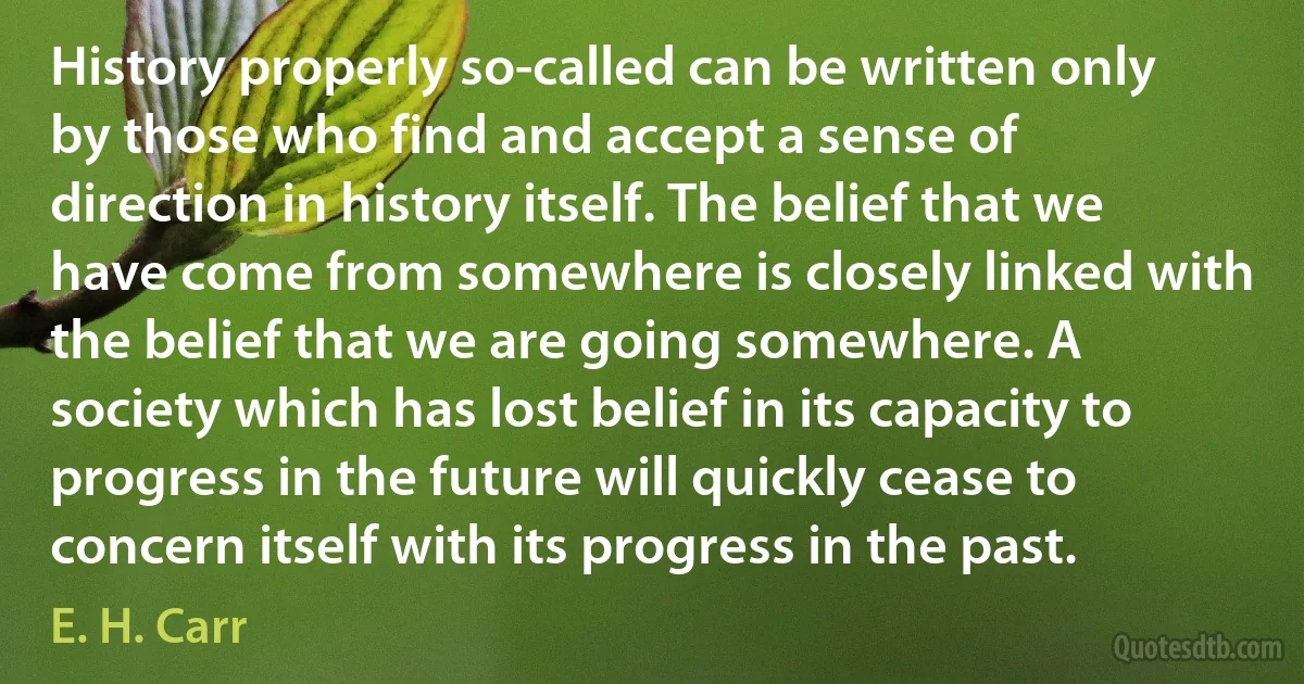 History properly so-called can be written only by those who find and accept a sense of direction in history itself. The belief that we have come from somewhere is closely linked with the belief that we are going somewhere. A society which has lost belief in its capacity to progress in the future will quickly cease to concern itself with its progress in the past. (E. H. Carr)