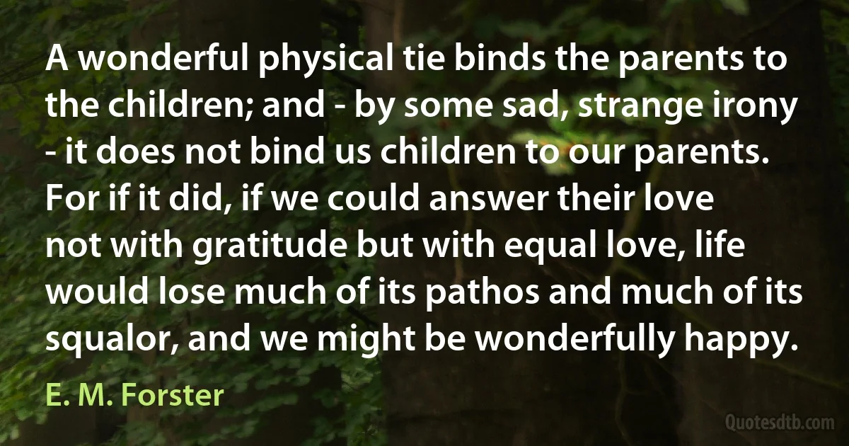 A wonderful physical tie binds the parents to the children; and - by some sad, strange irony - it does not bind us children to our parents. For if it did, if we could answer their love not with gratitude but with equal love, life would lose much of its pathos and much of its squalor, and we might be wonderfully happy. (E. M. Forster)