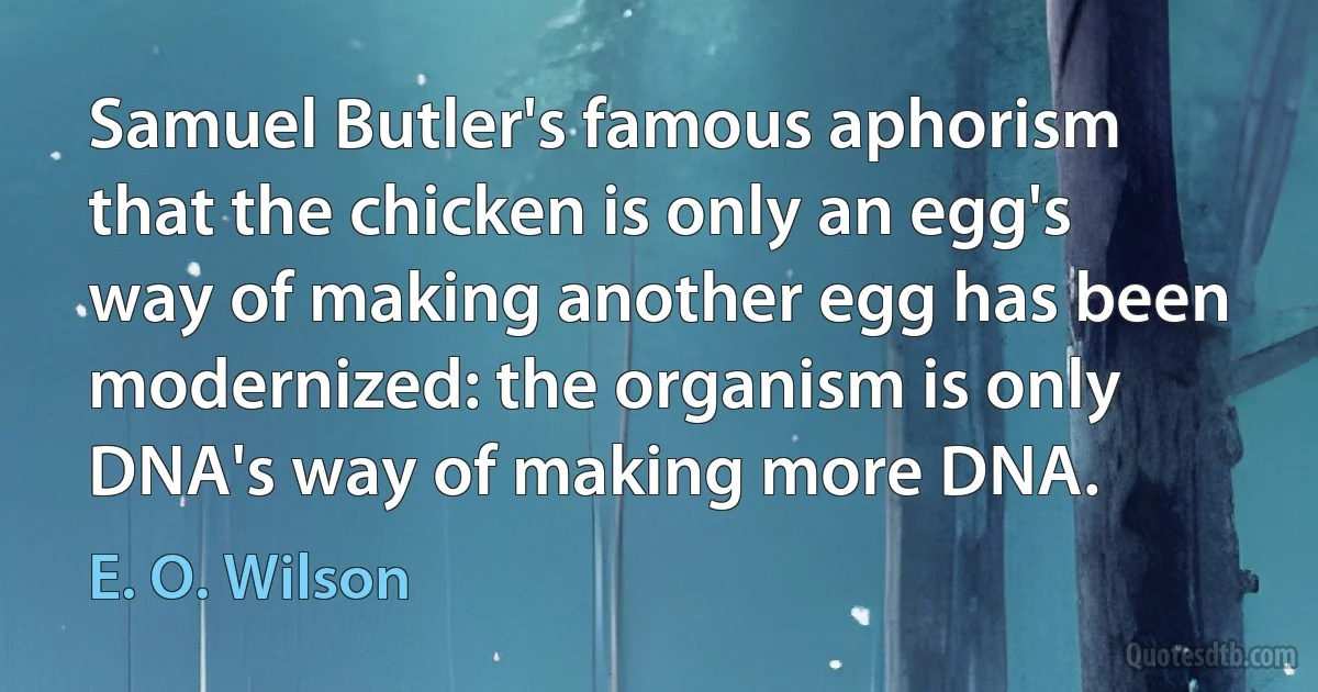 Samuel Butler's famous aphorism that the chicken is only an egg's way of making another egg has been modernized: the organism is only DNA's way of making more DNA. (E. O. Wilson)