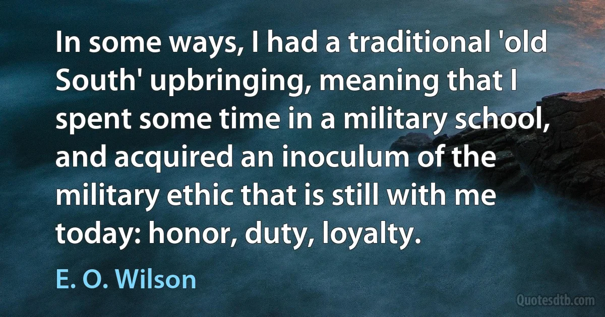 In some ways, I had a traditional 'old South' upbringing, meaning that I spent some time in a military school, and acquired an inoculum of the military ethic that is still with me today: honor, duty, loyalty. (E. O. Wilson)