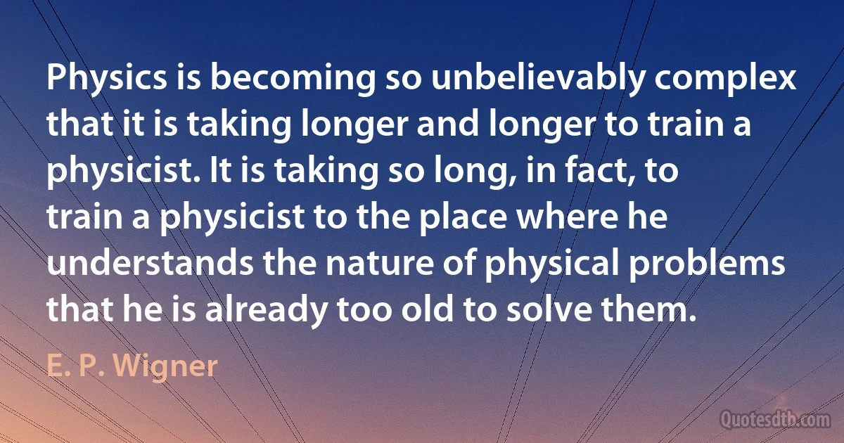 Physics is becoming so unbelievably complex that it is taking longer and longer to train a physicist. It is taking so long, in fact, to train a physicist to the place where he understands the nature of physical problems that he is already too old to solve them. (E. P. Wigner)