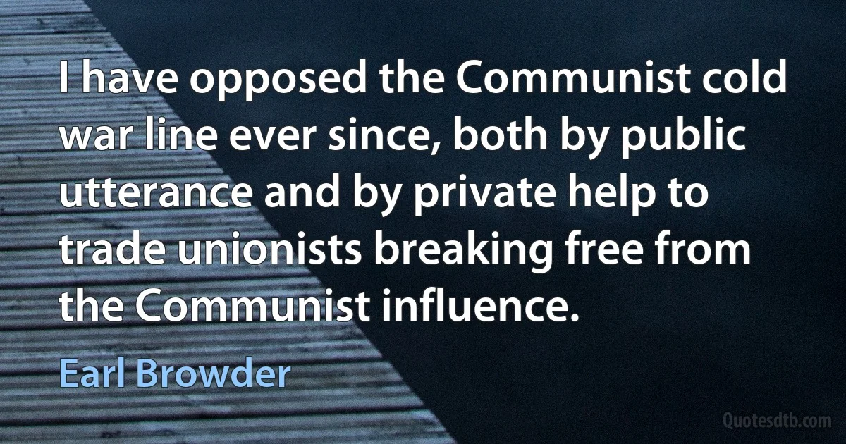 I have opposed the Communist cold war line ever since, both by public utterance and by private help to trade unionists breaking free from the Communist influence. (Earl Browder)