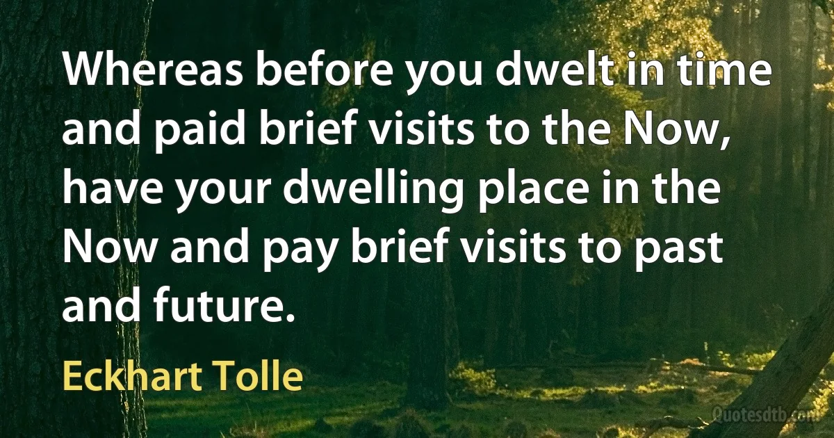 Whereas before you dwelt in time and paid brief visits to the Now, have your dwelling place in the Now and pay brief visits to past and future. (Eckhart Tolle)