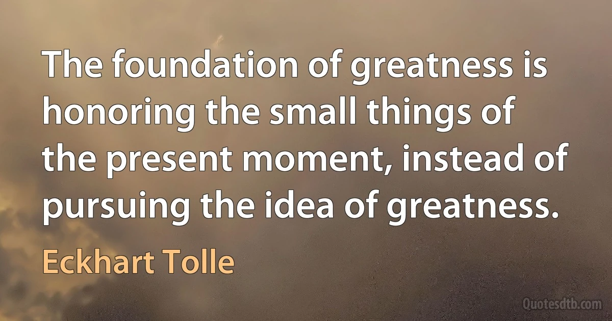 The foundation of greatness is honoring the small things of the present moment, instead of pursuing the idea of greatness. (Eckhart Tolle)