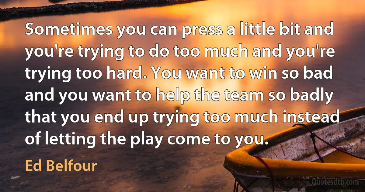 Sometimes you can press a little bit and you're trying to do too much and you're trying too hard. You want to win so bad and you want to help the team so badly that you end up trying too much instead of letting the play come to you. (Ed Belfour)