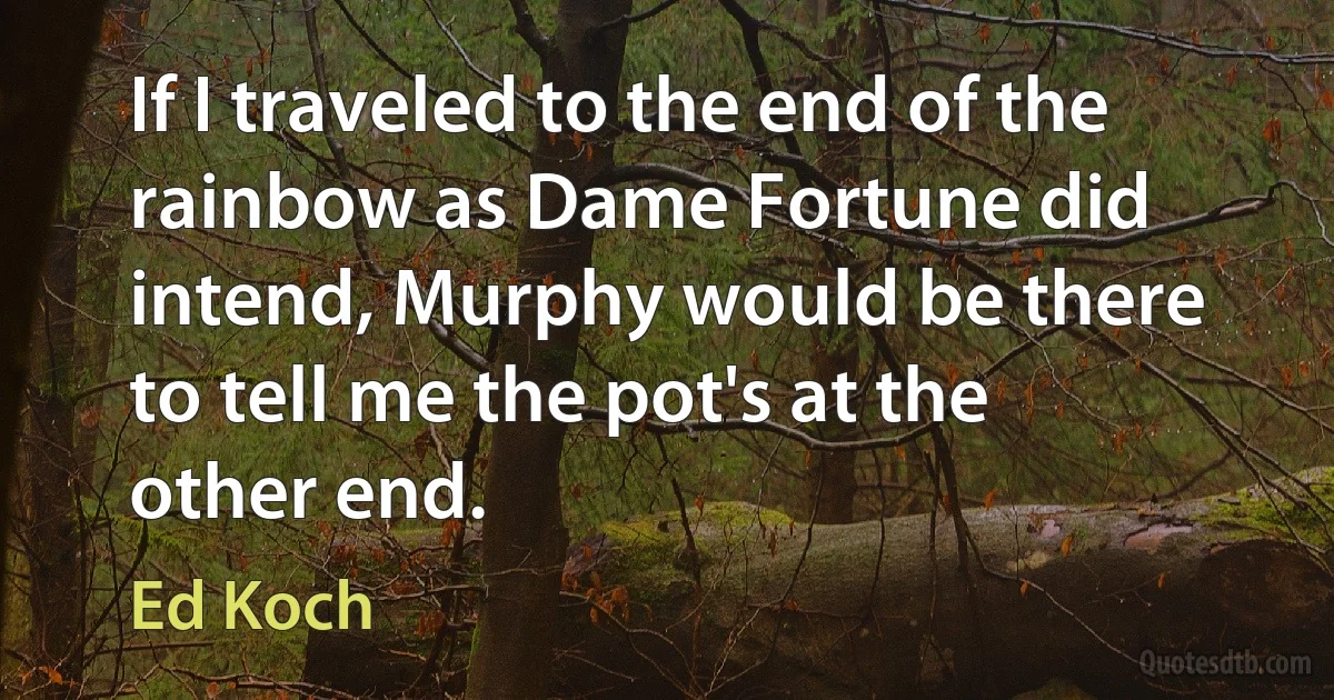 If I traveled to the end of the rainbow as Dame Fortune did intend, Murphy would be there to tell me the pot's at the other end. (Ed Koch)