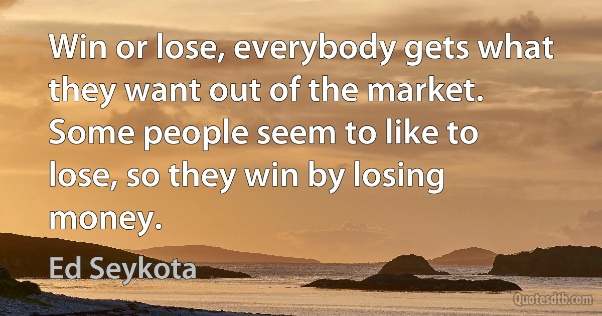 Win or lose, everybody gets what they want out of the market. Some people seem to like to lose, so they win by losing money. (Ed Seykota)