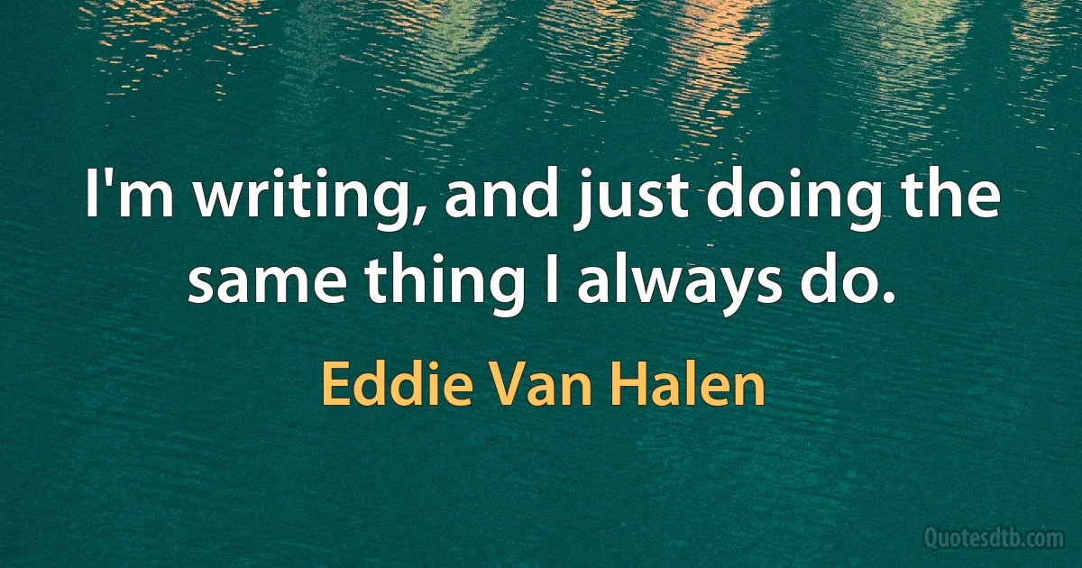 I'm writing, and just doing the same thing I always do. (Eddie Van Halen)