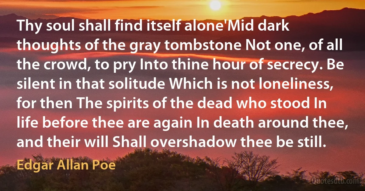 Thy soul shall find itself alone'Mid dark thoughts of the gray tombstone Not one, of all the crowd, to pry Into thine hour of secrecy. Be silent in that solitude Which is not loneliness, for then The spirits of the dead who stood In life before thee are again In death around thee, and their will Shall overshadow thee be still. (Edgar Allan Poe)