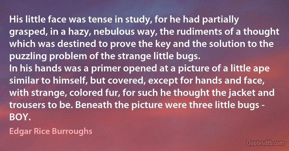 His little face was tense in study, for he had partially grasped, in a hazy, nebulous way, the rudiments of a thought which was destined to prove the key and the solution to the puzzling problem of the strange little bugs.
In his hands was a primer opened at a picture of a little ape similar to himself, but covered, except for hands and face, with strange, colored fur, for such he thought the jacket and trousers to be. Beneath the picture were three little bugs - BOY. (Edgar Rice Burroughs)