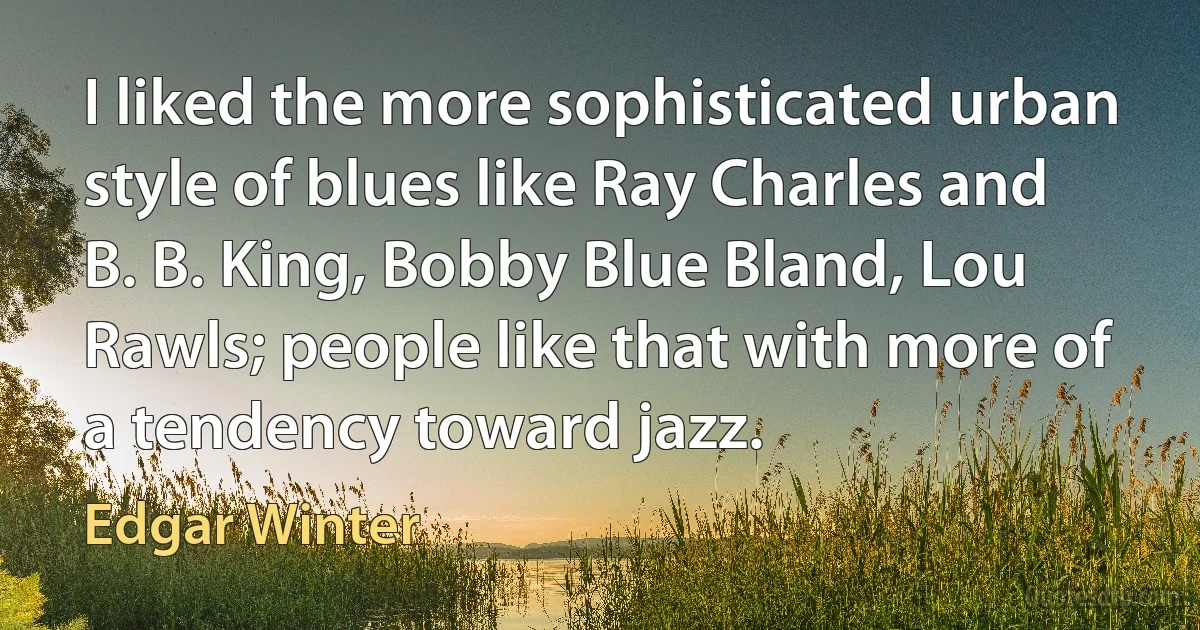 I liked the more sophisticated urban style of blues like Ray Charles and B. B. King, Bobby Blue Bland, Lou Rawls; people like that with more of a tendency toward jazz. (Edgar Winter)