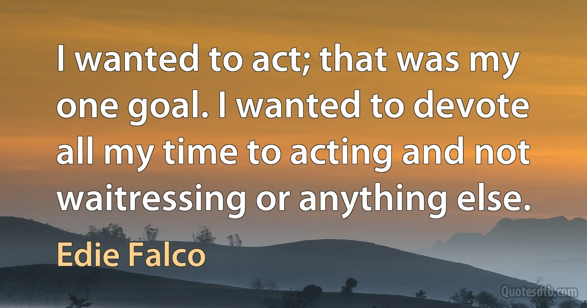 I wanted to act; that was my one goal. I wanted to devote all my time to acting and not waitressing or anything else. (Edie Falco)