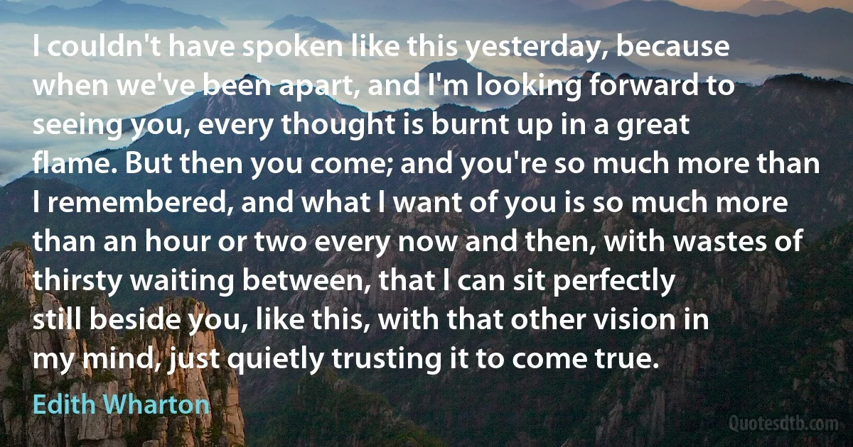 I couldn't have spoken like this yesterday, because when we've been apart, and I'm looking forward to seeing you, every thought is burnt up in a great flame. But then you come; and you're so much more than I remembered, and what I want of you is so much more than an hour or two every now and then, with wastes of thirsty waiting between, that I can sit perfectly still beside you, like this, with that other vision in my mind, just quietly trusting it to come true. (Edith Wharton)