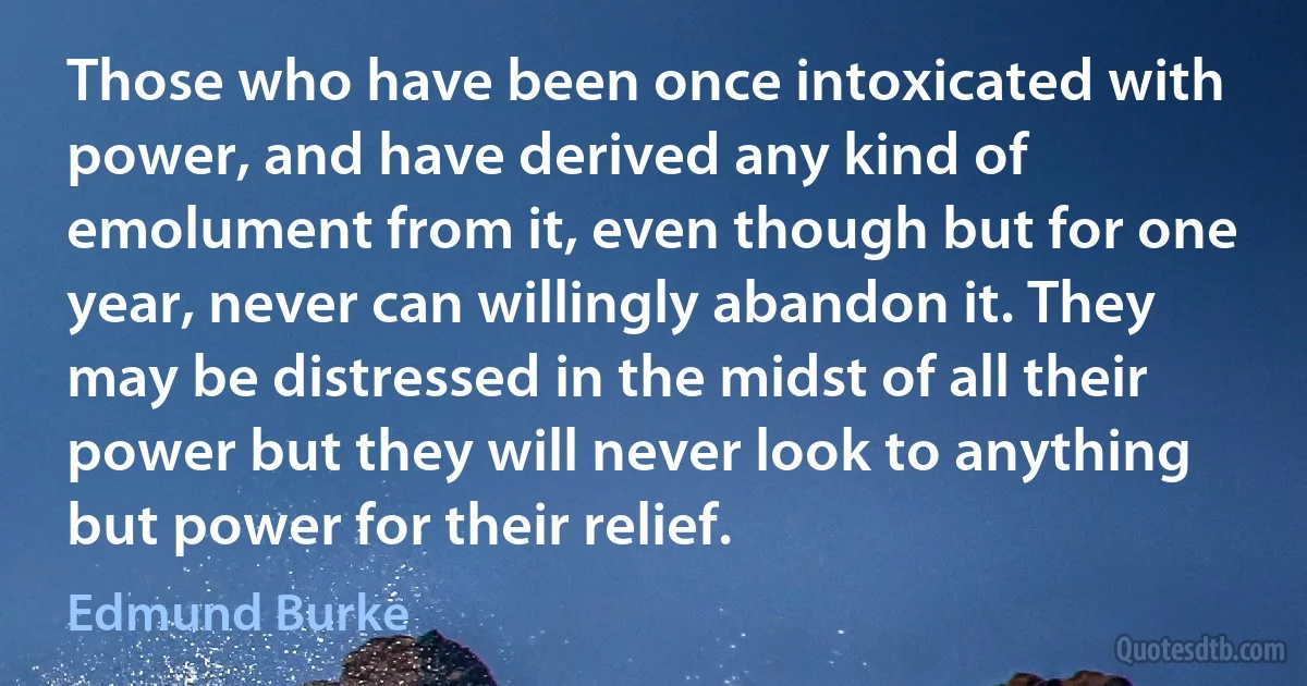 Those who have been once intoxicated with power, and have derived any kind of emolument from it, even though but for one year, never can willingly abandon it. They may be distressed in the midst of all their power but they will never look to anything but power for their relief. (Edmund Burke)