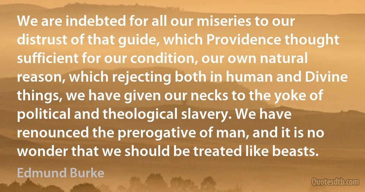 We are indebted for all our miseries to our distrust of that guide, which Providence thought sufficient for our condition, our own natural reason, which rejecting both in human and Divine things, we have given our necks to the yoke of political and theological slavery. We have renounced the prerogative of man, and it is no wonder that we should be treated like beasts. (Edmund Burke)