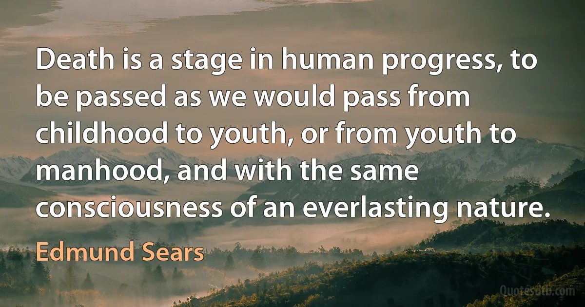 Death is a stage in human progress, to be passed as we would pass from childhood to youth, or from youth to manhood, and with the same consciousness of an everlasting nature. (Edmund Sears)