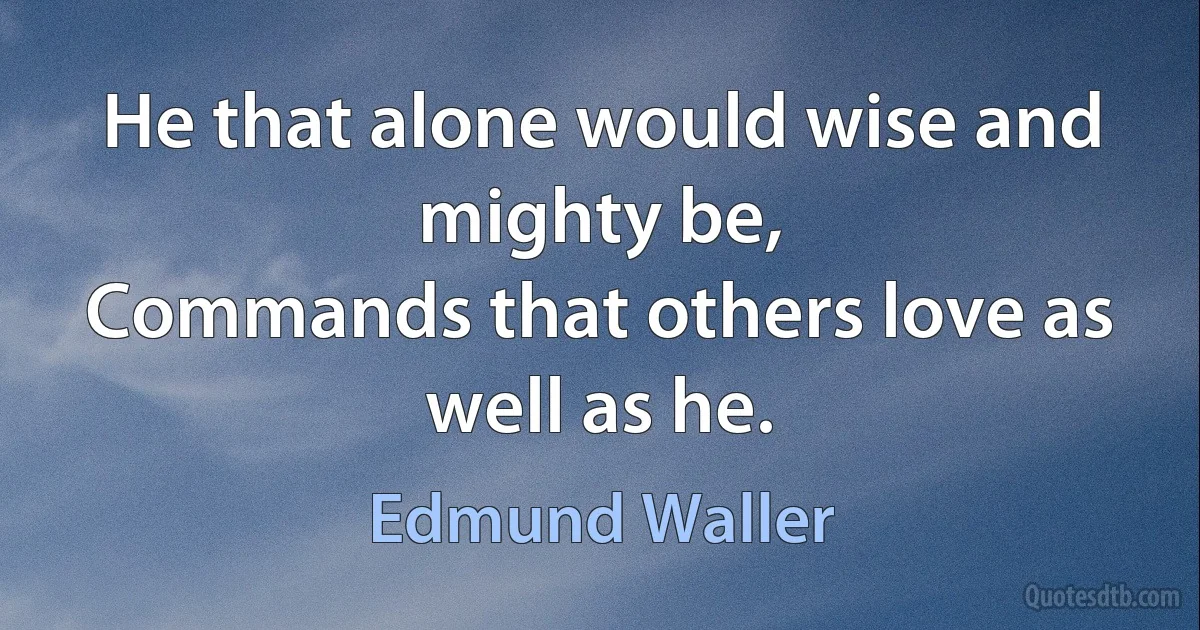 He that alone would wise and mighty be,
Commands that others love as well as he. (Edmund Waller)