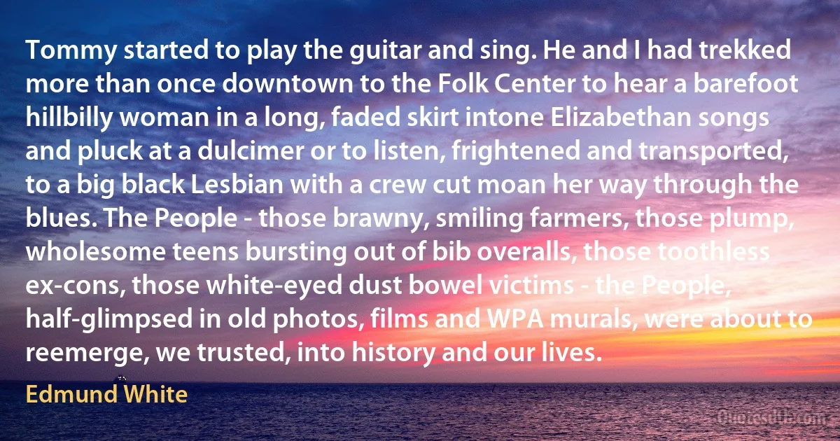 Tommy started to play the guitar and sing. He and I had trekked more than once downtown to the Folk Center to hear a barefoot hillbilly woman in a long, faded skirt intone Elizabethan songs and pluck at a dulcimer or to listen, frightened and transported, to a big black Lesbian with a crew cut moan her way through the blues. The People - those brawny, smiling farmers, those plump, wholesome teens bursting out of bib overalls, those toothless ex-cons, those white-eyed dust bowel victims - the People, half-glimpsed in old photos, films and WPA murals, were about to reemerge, we trusted, into history and our lives. (Edmund White)