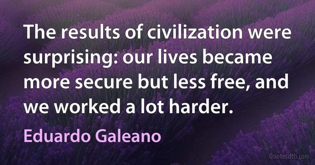 The results of civilization were surprising: our lives became more secure but less free, and we worked a lot harder. (Eduardo Galeano)