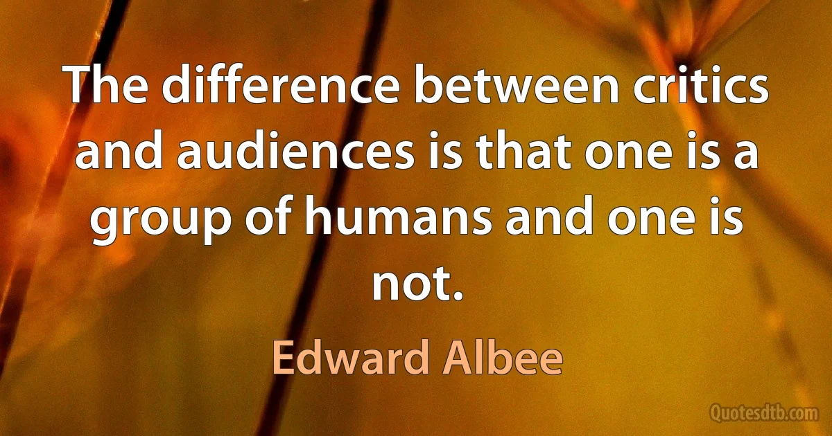 The difference between critics and audiences is that one is a group of humans and one is not. (Edward Albee)