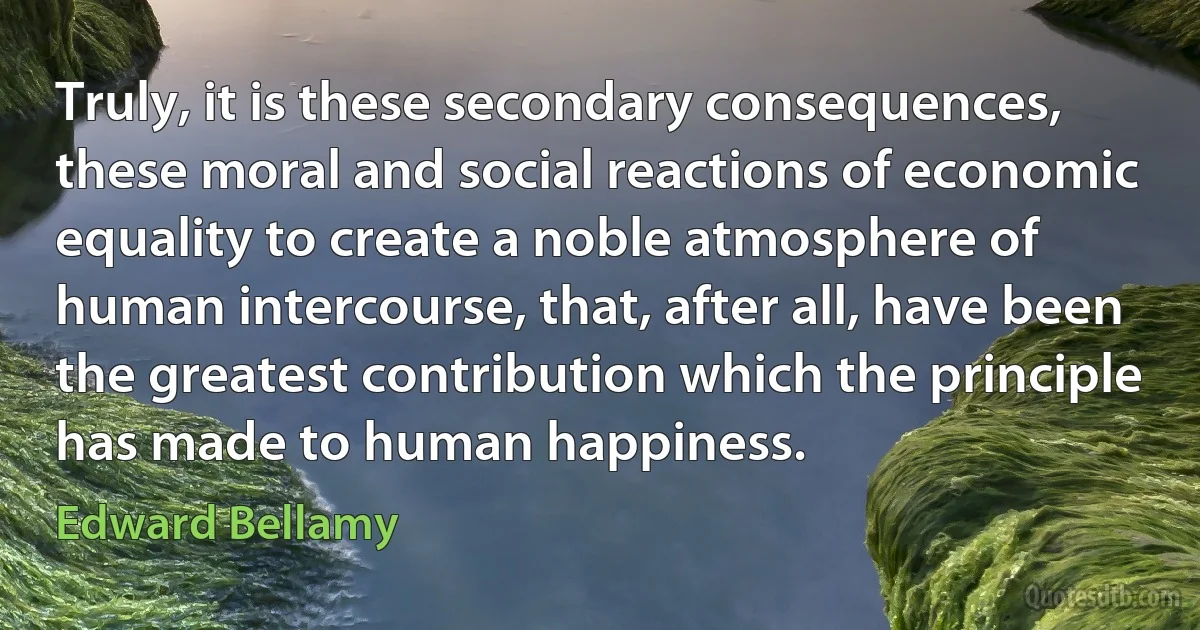 Truly, it is these secondary consequences, these moral and social reactions of economic equality to create a noble atmosphere of human intercourse, that, after all, have been the greatest contribution which the principle has made to human happiness. (Edward Bellamy)