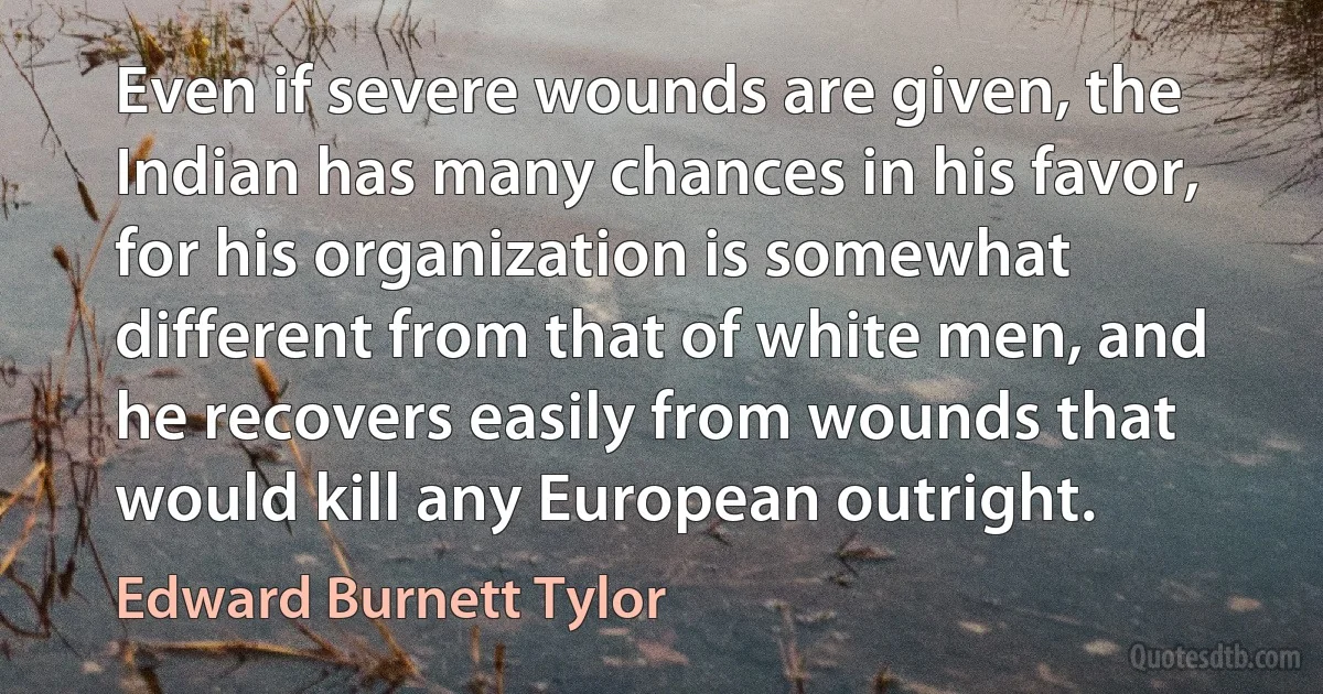 Even if severe wounds are given, the Indian has many chances in his favor, for his organization is somewhat different from that of white men, and he recovers easily from wounds that would kill any European outright. (Edward Burnett Tylor)