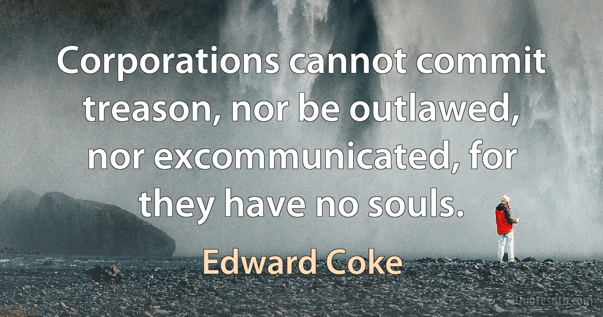 Corporations cannot commit treason, nor be outlawed, nor excommunicated, for they have no souls. (Edward Coke)