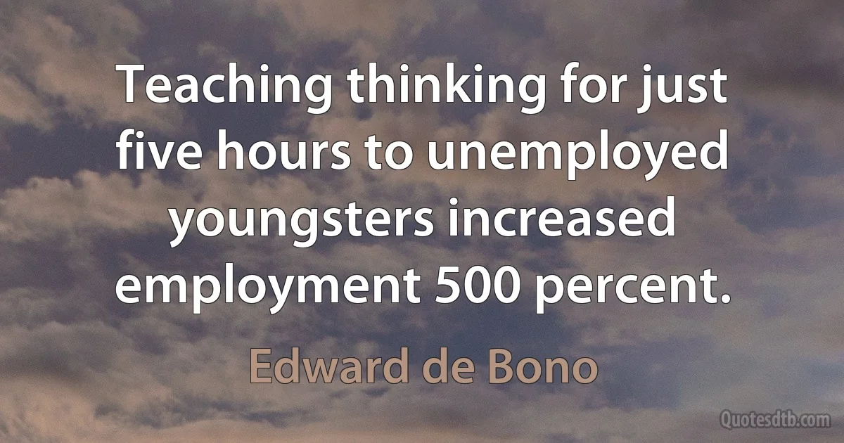 Teaching thinking for just five hours to unemployed youngsters increased employment 500 percent. (Edward de Bono)