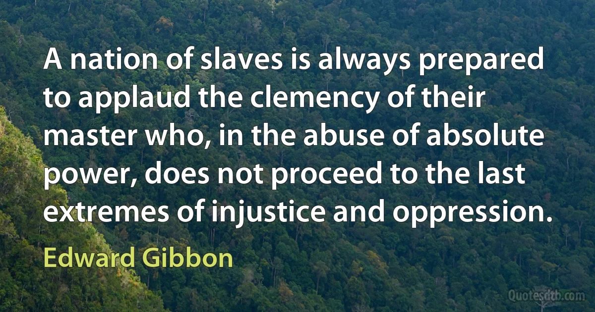 A nation of slaves is always prepared to applaud the clemency of their master who, in the abuse of absolute power, does not proceed to the last extremes of injustice and oppression. (Edward Gibbon)