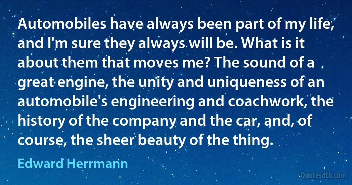 Automobiles have always been part of my life, and I'm sure they always will be. What is it about them that moves me? The sound of a great engine, the unity and uniqueness of an automobile's engineering and coachwork, the history of the company and the car, and, of course, the sheer beauty of the thing. (Edward Herrmann)