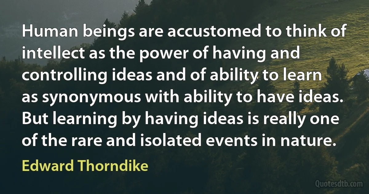 Human beings are accustomed to think of intellect as the power of having and controlling ideas and of ability to learn as synonymous with ability to have ideas. But learning by having ideas is really one of the rare and isolated events in nature. (Edward Thorndike)