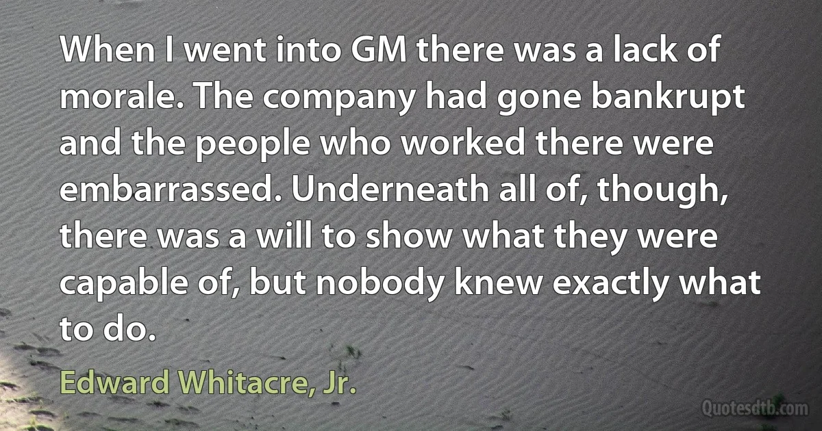 When I went into GM there was a lack of morale. The company had gone bankrupt and the people who worked there were embarrassed. Underneath all of, though, there was a will to show what they were capable of, but nobody knew exactly what to do. (Edward Whitacre, Jr.)