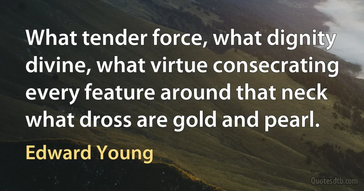 What tender force, what dignity divine, what virtue consecrating every feature around that neck what dross are gold and pearl. (Edward Young)