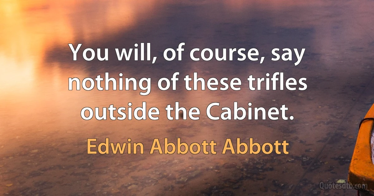 You will, of course, say nothing of these trifles outside the Cabinet. (Edwin Abbott Abbott)