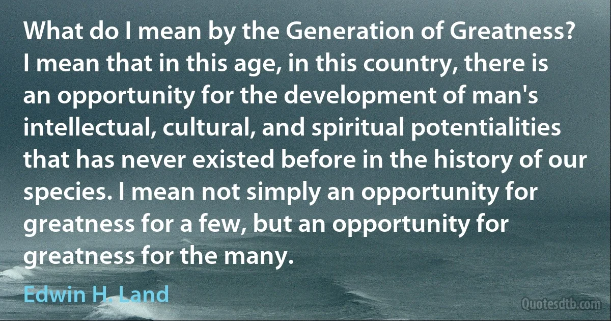 What do I mean by the Generation of Greatness?
I mean that in this age, in this country, there is an opportunity for the development of man's intellectual, cultural, and spiritual potentialities that has never existed before in the history of our species. I mean not simply an opportunity for greatness for a few, but an opportunity for greatness for the many. (Edwin H. Land)