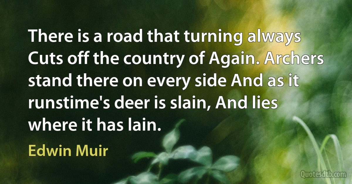 There is a road that turning always Cuts off the country of Again. Archers stand there on every side And as it runstime's deer is slain, And lies where it has lain. (Edwin Muir)