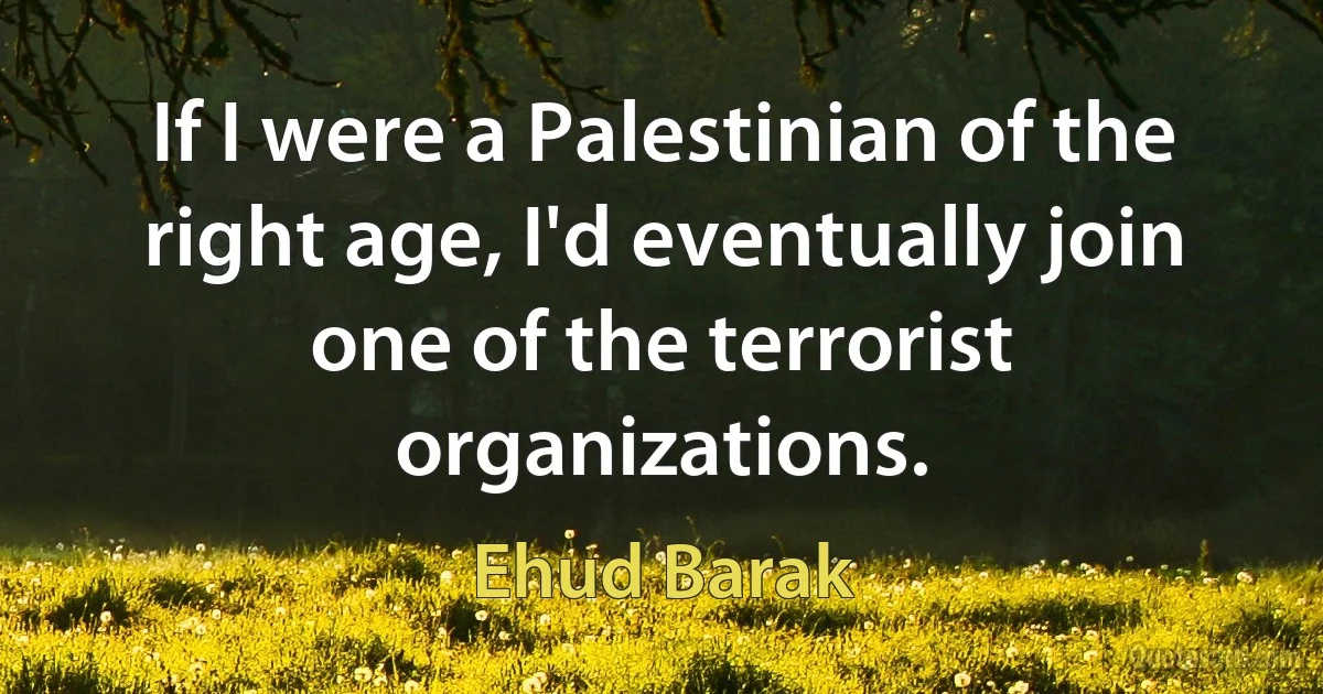 If I were a Palestinian of the right age, I'd eventually join one of the terrorist organizations. (Ehud Barak)