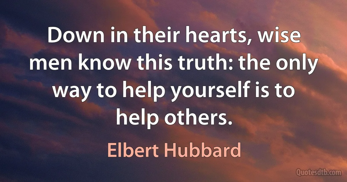 Down in their hearts, wise men know this truth: the only way to help yourself is to help others. (Elbert Hubbard)