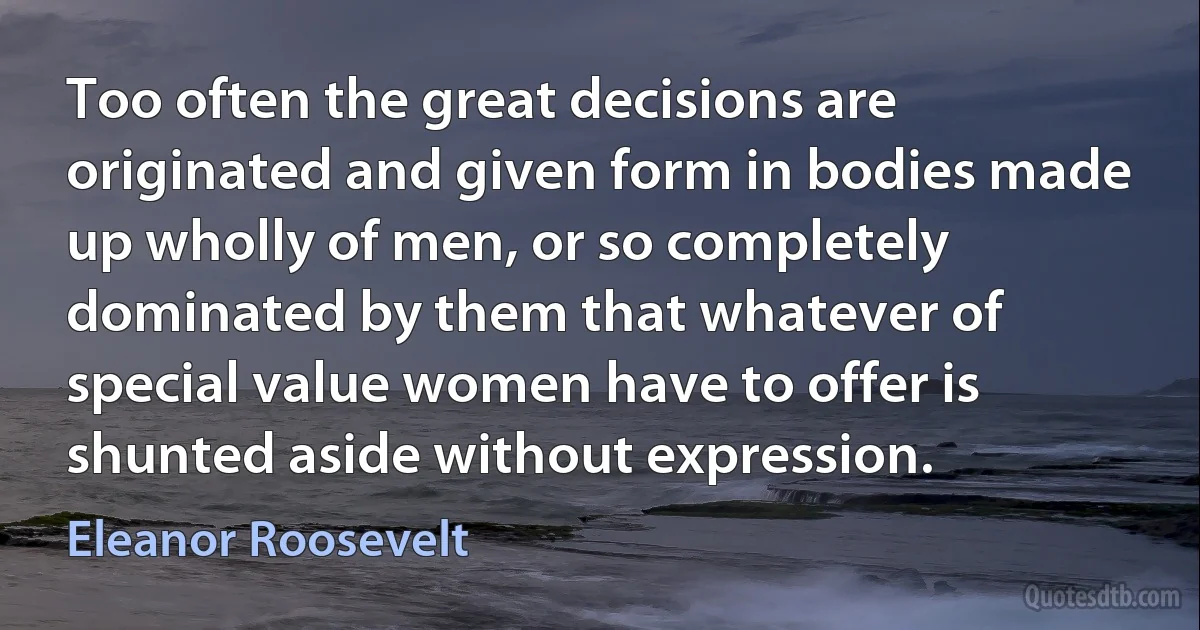 Too often the great decisions are originated and given form in bodies made up wholly of men, or so completely dominated by them that whatever of special value women have to offer is shunted aside without expression. (Eleanor Roosevelt)