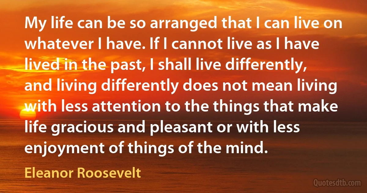 My life can be so arranged that I can live on whatever I have. If I cannot live as I have lived in the past, I shall live differently, and living differently does not mean living with less attention to the things that make life gracious and pleasant or with less enjoyment of things of the mind. (Eleanor Roosevelt)