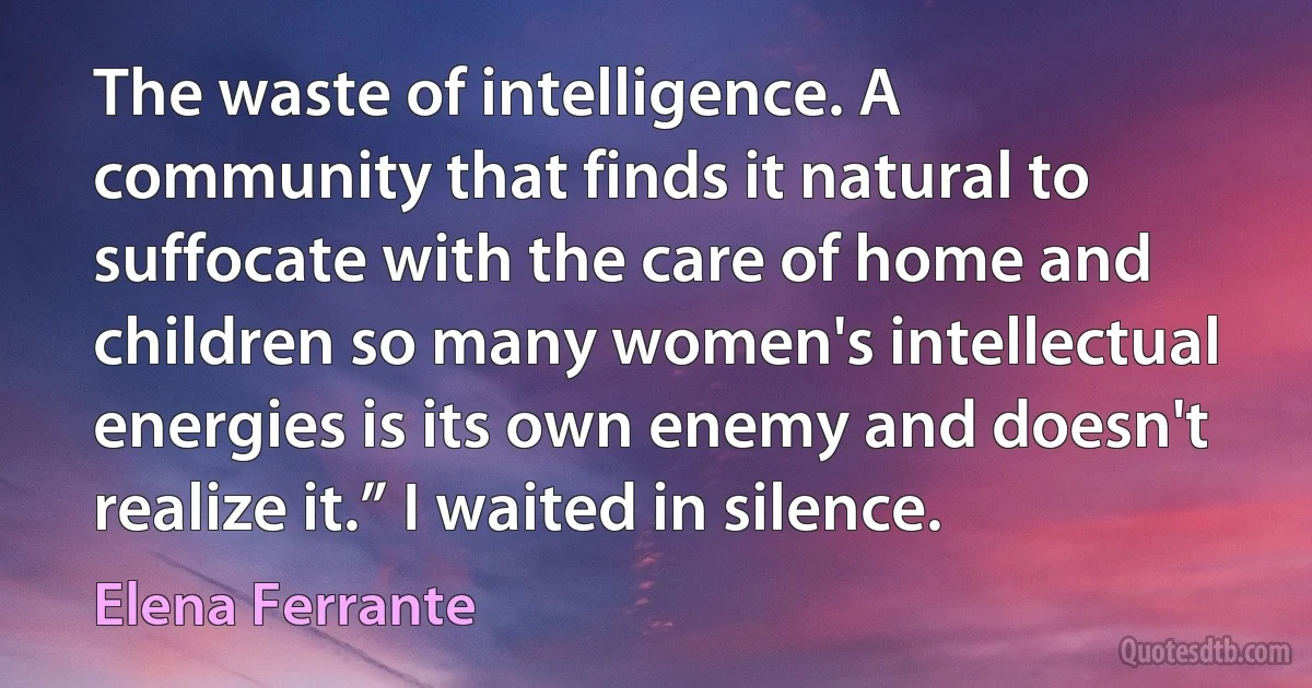 The waste of intelligence. A community that finds it natural to suffocate with the care of home and children so many women's intellectual energies is its own enemy and doesn't realize it.” I waited in silence. (Elena Ferrante)