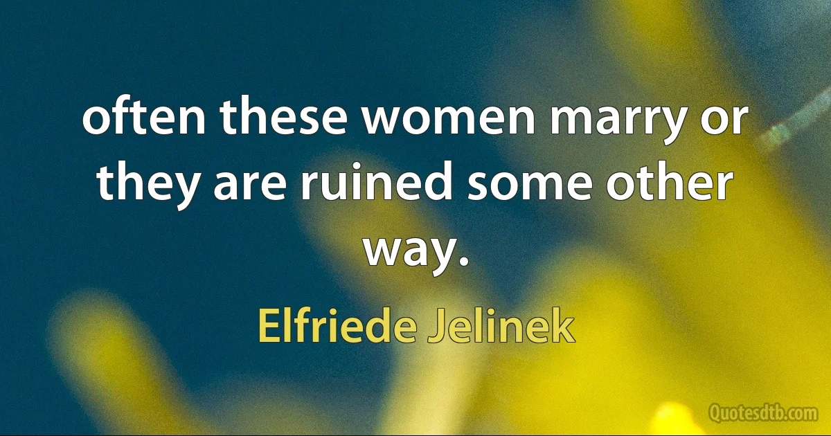 often these women marry or they are ruined some other way. (Elfriede Jelinek)