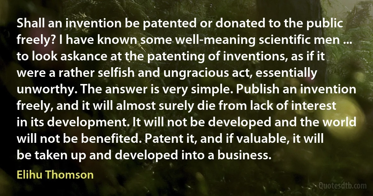 Shall an invention be patented or donated to the public freely? I have known some well-meaning scientific men ... to look askance at the patenting of inventions, as if it were a rather selfish and ungracious act, essentially unworthy. The answer is very simple. Publish an invention freely, and it will almost surely die from lack of interest in its development. It will not be developed and the world will not be benefited. Patent it, and if valuable, it will be taken up and developed into a business. (Elihu Thomson)