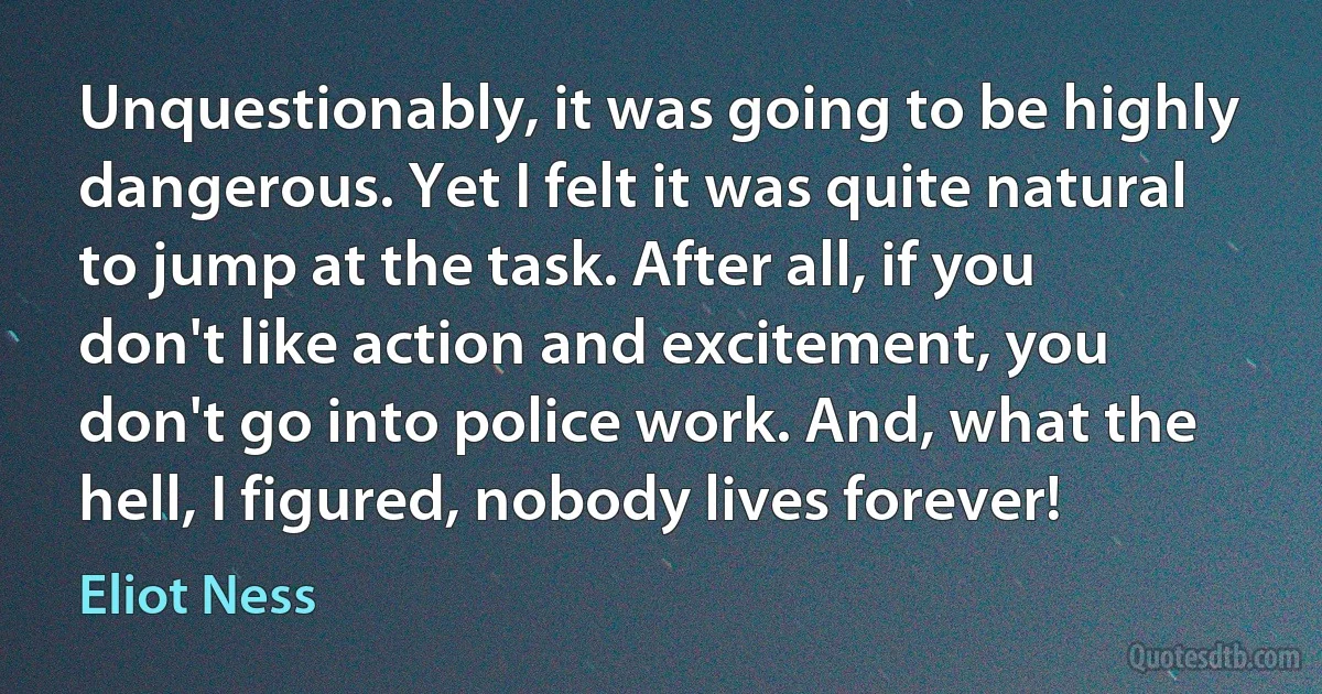 Unquestionably, it was going to be highly dangerous. Yet I felt it was quite natural to jump at the task. After all, if you don't like action and excitement, you don't go into police work. And, what the hell, I figured, nobody lives forever! (Eliot Ness)