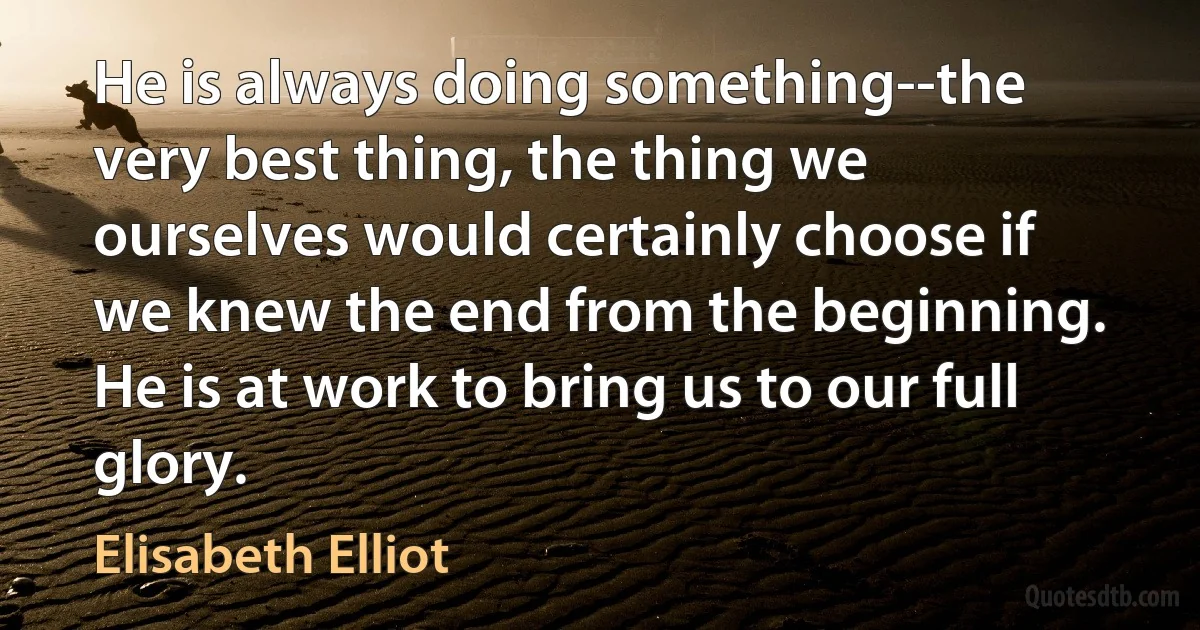 He is always doing something--the very best thing, the thing we ourselves would certainly choose if we knew the end from the beginning. He is at work to bring us to our full glory. (Elisabeth Elliot)