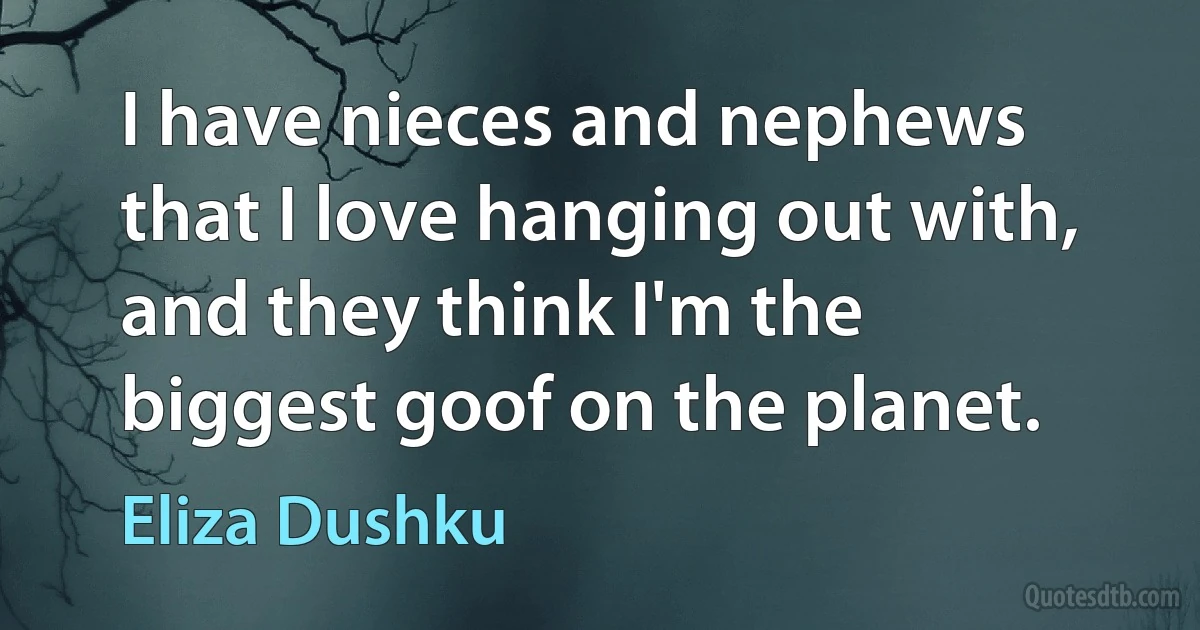 I have nieces and nephews that I love hanging out with, and they think I'm the biggest goof on the planet. (Eliza Dushku)